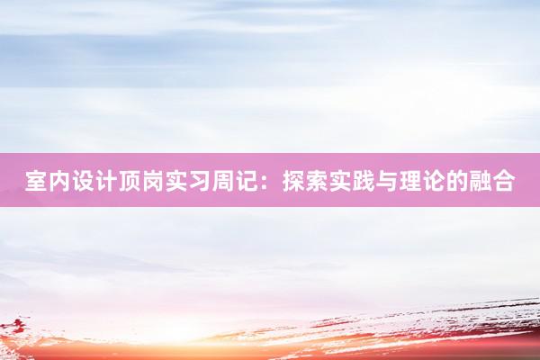 室内设计顶岗实习周记：探索实践与理论的融合