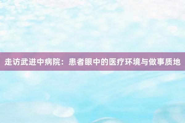 走访武进中病院：患者眼中的医疗环境与做事质地